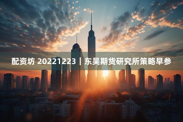 配资坊 20221223｜东吴期货研究所策略早参