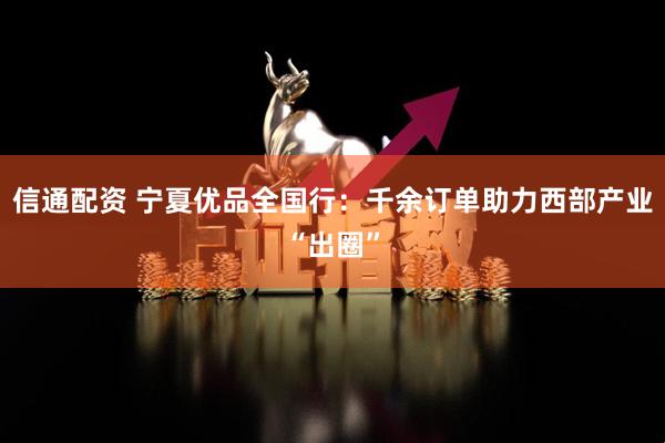 信通配资 宁夏优品全国行：千余订单助力西部产业“出圈”
