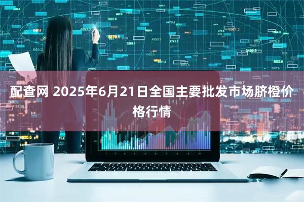配查网 2025年6月21日全国主要批发市场脐橙价格行情