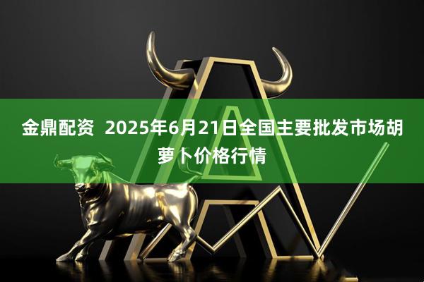 金鼎配资  2025年6月21日全国主要批发市场胡萝卜价格行情