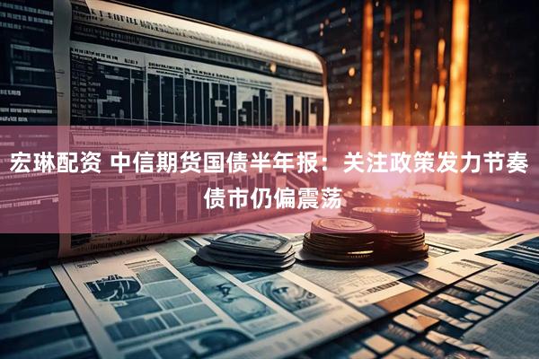 宏琳配资 中信期货国债半年报：关注政策发力节奏 债市仍偏震荡