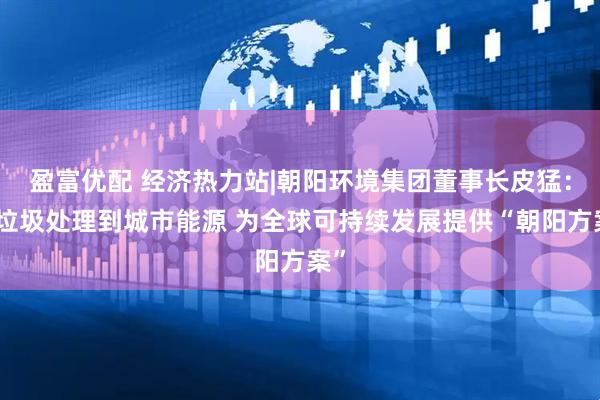 盈富优配 经济热力站|朝阳环境集团董事长皮猛：从垃圾处理到城市能源 为全球可持续发展提供“朝阳方案”