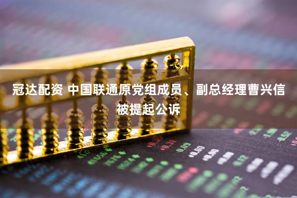 冠达配资 中国联通原党组成员、副总经理曹兴信被提起公诉