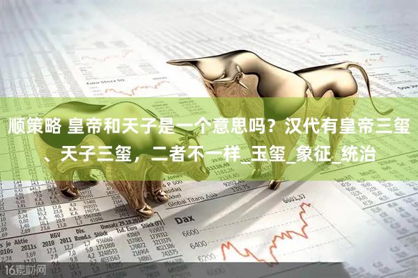 顺策略 皇帝和天子是一个意思吗？汉代有皇帝三玺、天子三玺，二者不一样_玉玺_象征_统治