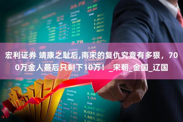 宏利证券 靖康之耻后,南宋的复仇究竟有多狠，700万金人最后只剩下10万！_宋朝_金国_辽国