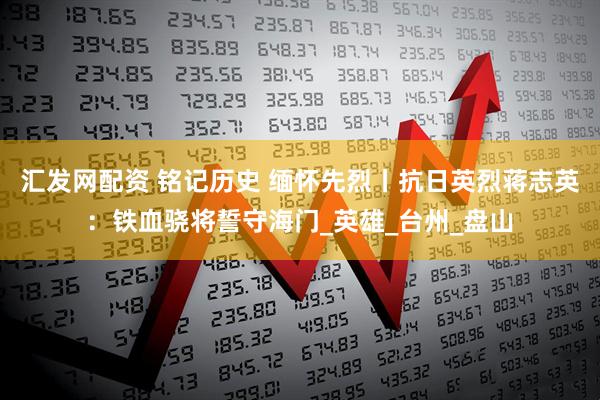 汇发网配资 铭记历史 缅怀先烈丨抗日英烈蒋志英：铁血骁将誓守海门_英雄_台州_盘山
