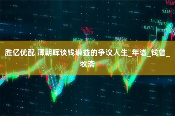 胜亿优配 卿朝晖谈钱谦益的争议人生_年谱_钱曾_牧斋
