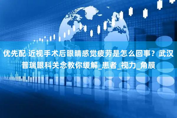 优先配 近视手术后眼睛感觉疲劳是怎么回事？武汉普瑞眼科关念教你缓解_患者_视力_角膜
