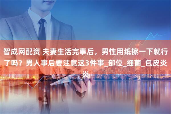 智成网配资 夫妻生活完事后，男性用纸擦一下就行了吗？男人事后要注意这3件事_部位_细菌_包皮炎