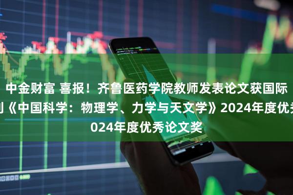 中金财富 喜报！齐鲁医药学院教师发表论文获国际TOP期刊《中国科学：物理学、力学与天文学》2024年度优秀论文奖
