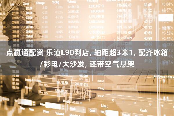 点赢通配资 乐道L90到店, 轴距超3米1, 配齐冰箱/彩电/大沙发, 还带空气悬架