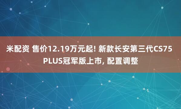 米配资 售价12.19万元起! 新款长安第三代CS75 PLUS冠军版上市, 配置调整