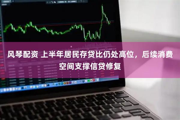 风琴配资 上半年居民存贷比仍处高位，后续消费空间支撑信贷修复