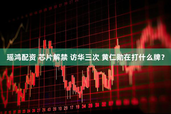 瑶鸿配资 芯片解禁 访华三次 黄仁勋在打什么牌？