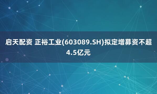启天配资 正裕工业(603089.SH)拟定增募资不超4.5亿元