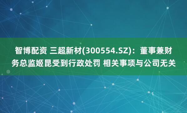 智博配资 三超新材(300554.SZ)：董事兼财务总监姬昆受到行政处罚 相关事项与公司无关