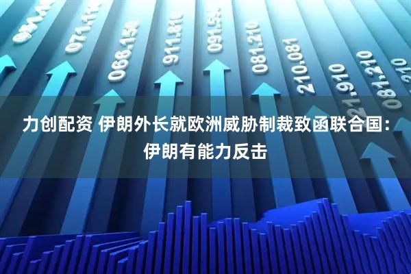 力创配资 伊朗外长就欧洲威胁制裁致函联合国：伊朗有能力反击