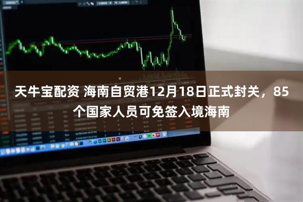 天牛宝配资 海南自贸港12月18日正式封关，85个国家人员可免签入境海南