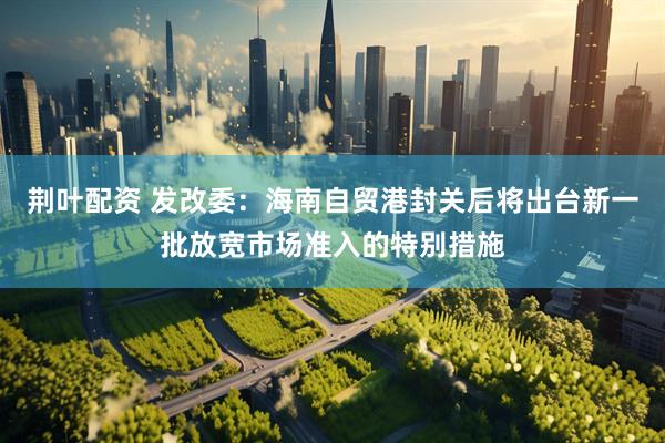 荆叶配资 发改委：海南自贸港封关后将出台新一批放宽市场准入的特别措施