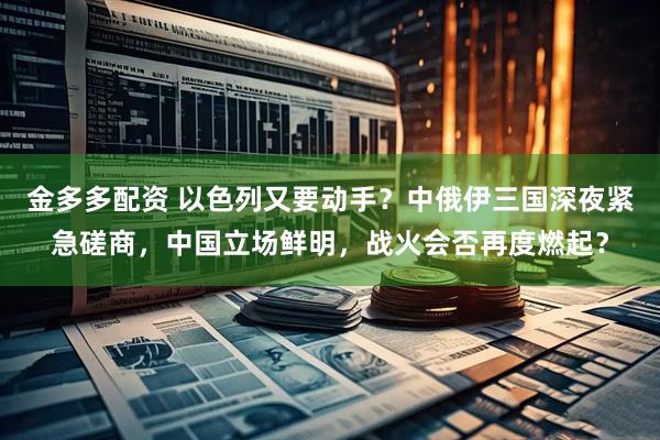 金多多配资 以色列又要动手？中俄伊三国深夜紧急磋商，中国立场鲜明，战火会否再度燃起？
