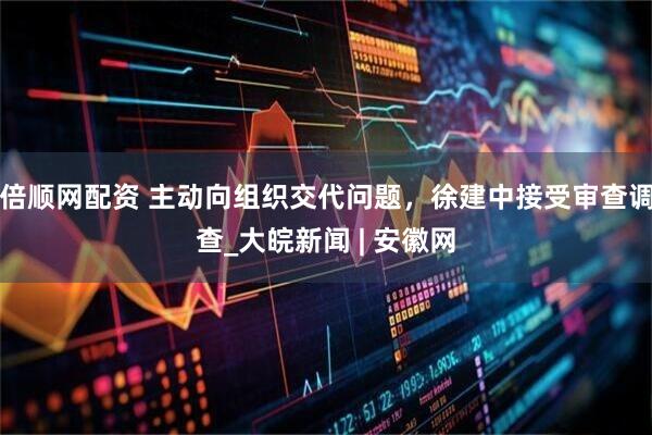 倍顺网配资 主动向组织交代问题，徐建中接受审查调查_大皖新闻 | 安徽网