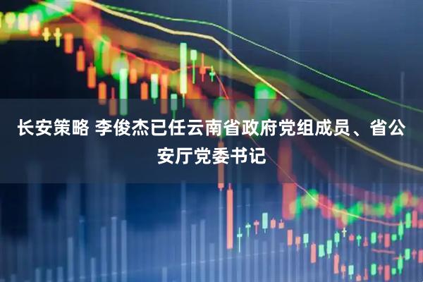 长安策略 李俊杰已任云南省政府党组成员、省公安厅党委书记
