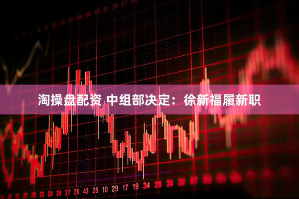 淘操盘配资 中组部决定：徐新福履新职