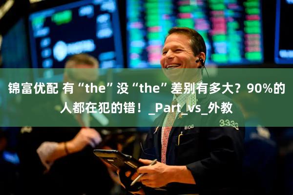 锦富优配 有“the”没“the”差别有多大？90%的人都在犯的错！_Part_vs_外教