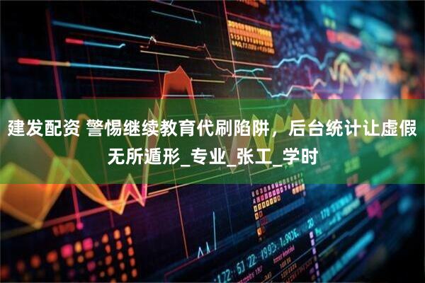 建发配资 警惕继续教育代刷陷阱，后台统计让虚假无所遁形_专业_张工_学时