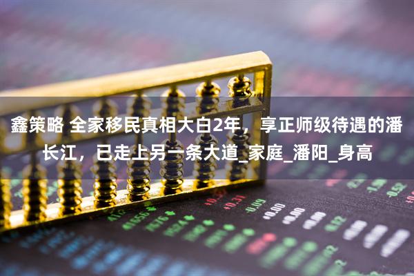 鑫策略 全家移民真相大白2年，享正师级待遇的潘长江，已走上另一条大道_家庭_潘阳_身高