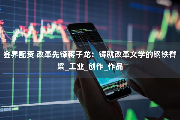 金界配资 改革先锋蒋子龙：铸就改革文学的钢铁脊梁_工业_创作_作品