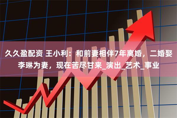 久久盈配资 王小利：和前妻相伴7年离婚，二婚娶李琳为妻，现在苦尽甘来_演出_艺术_事业