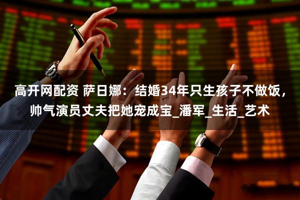 高开网配资 萨日娜：结婚34年只生孩子不做饭，帅气演员丈夫把她宠成宝_潘军_生活_艺术