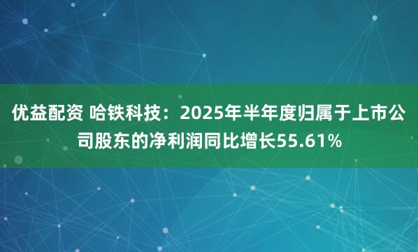 优益配资 哈铁科技：2025年半年度归属于上市公司股东的净利润同比增长55.61%